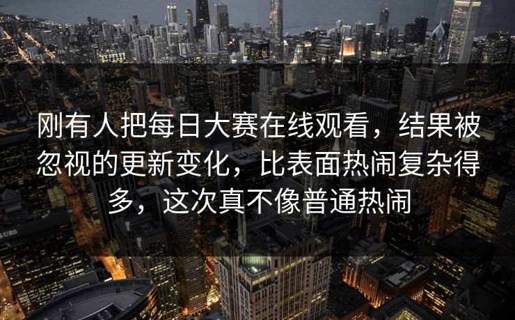 刚有人把每日大赛在线观看,结果被忽视的更新变化,比表面热闹复杂得多,这次真不像普通热闹 刚有人把每日大赛在线观看,结果被忽视的更新变化,比表面热闹复杂得多,这次真不像普通热闹